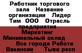 Работник торгового зала › Название организации ­ Лидер Тим, ООО › Отрасль предприятия ­ Маркетинг › Минимальный оклад ­ 27 600 - Все города Работа » Вакансии   . Тыва респ.,Ак-Довурак г.
